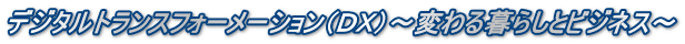 デジタルトランスフォーメーション(DX)〜変わる暮らしとビジネス〜