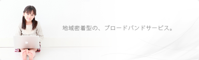 地域密着型の、ブロードバンドサービス。